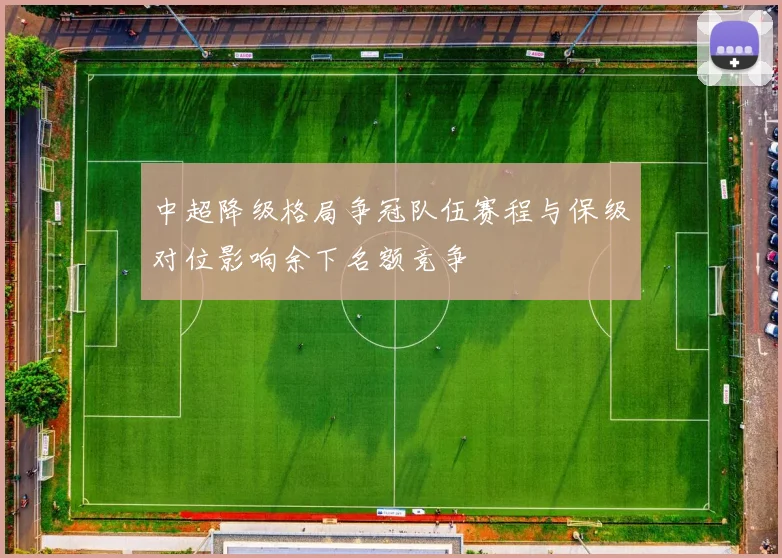 中超降级格局争冠队伍赛程与保级对位影响余下名额竞争