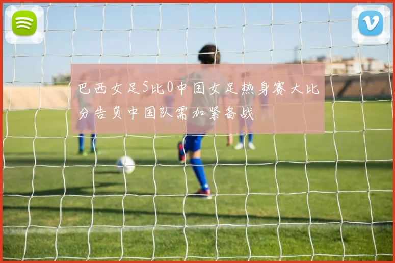 巴西女足5比0中国女足热身赛大比分告负中国队需加紧备战