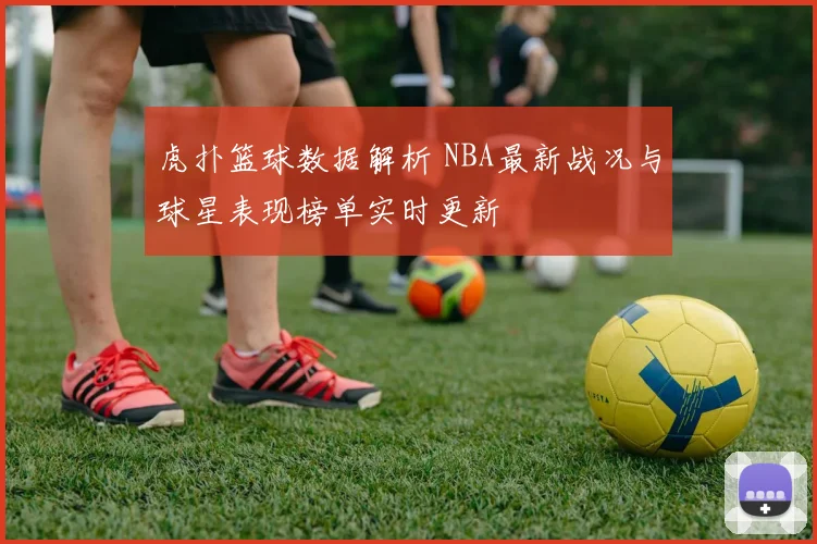 虎扑篮球数据解析 NBA最新战况与球星表现榜单实时更新