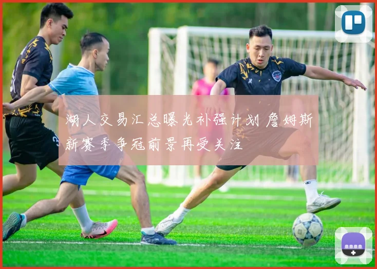 湖人交易汇总曝光补强计划 詹姆斯新赛季争冠前景再受关注