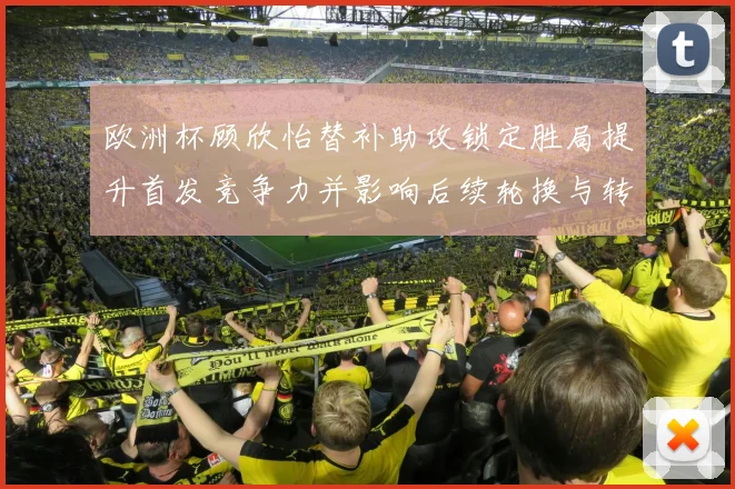 欧洲杯顾欣怡替补助攻锁定胜局提升首发竞争力并影响后续轮换与转会