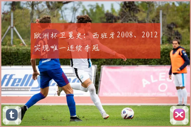 欧洲杯卫冕史：西班牙2008、2012实现唯一连续夺冠
