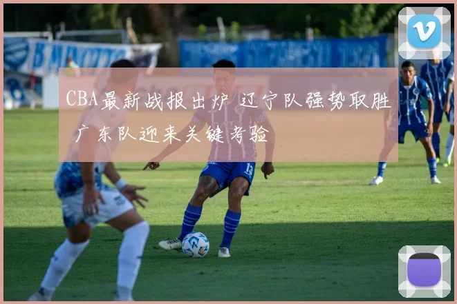 CBA最新战报出炉 辽宁队强势取胜 广东队迎来关键考验