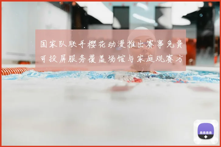 国家队联手樱花动漫推出赛事免费可投屏服务覆盖场馆与家庭观赛方式变革