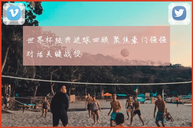 世界杯经典进球回顾 聚焦豪门强强对话关键战役