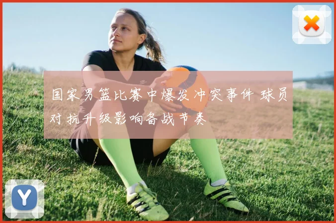 国家男篮比赛中爆发冲突事件 球员对抗升级影响备战节奏