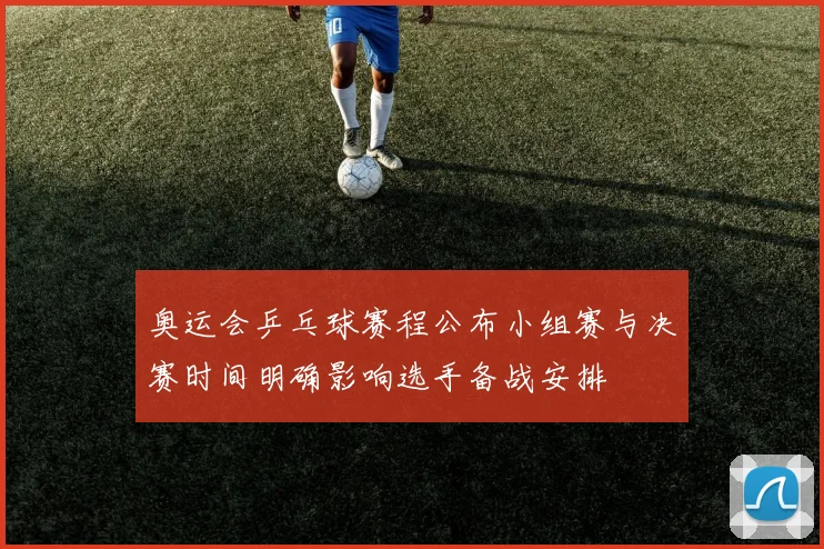 奥运会乒乓球赛程公布小组赛与决赛时间明确影响选手备战安排