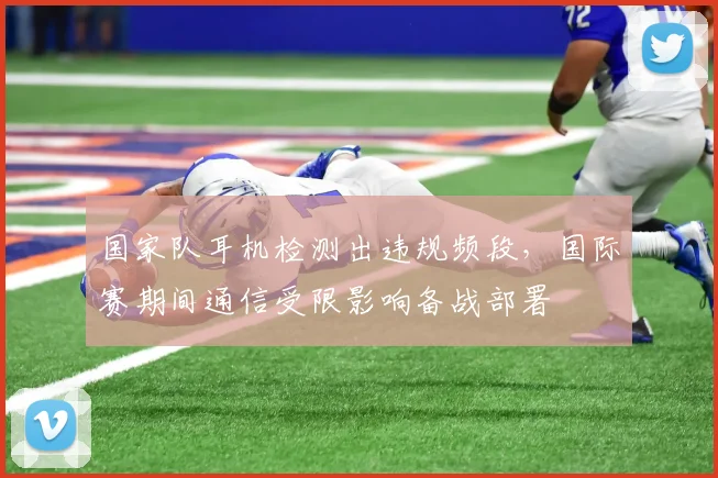 国家队耳机检测出违规频段，国际赛期间通信受限影响备战部署