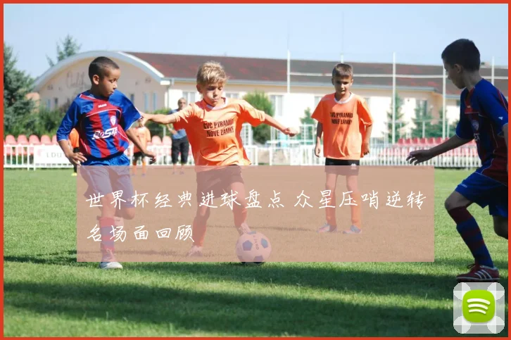 世界杯经典进球盘点 众星压哨逆转名场面回顾