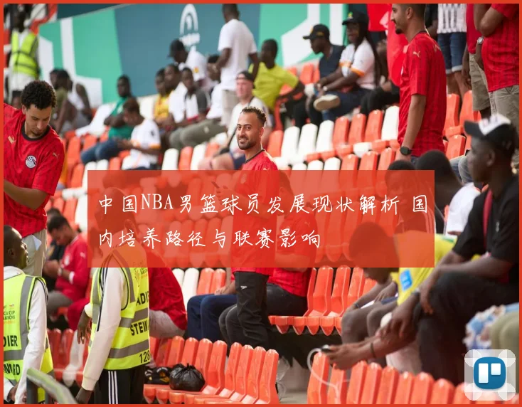 中国NBA男篮球员发展现状解析 国内培养路径与联赛影响