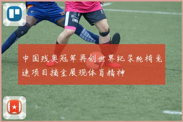 中国残奥冠军再创世界纪录轮椅竞速项目摘金展现体育精神