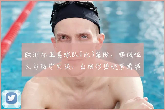欧洲杯卫冕球队0比3落败,锋线哑火与防守失误,出线形势趋紧需调整