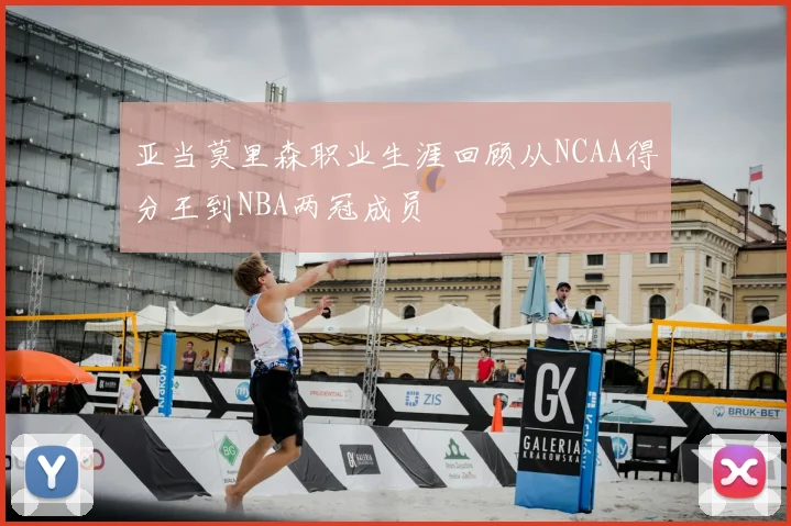 亚当莫里森职业生涯回顾从NCAA得分王到NBA两冠成员