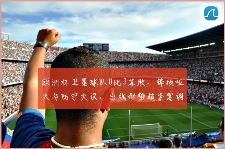 欧洲杯卫冕球队0比3落败，锋线哑火与防守失误，出线形势趋紧需调整