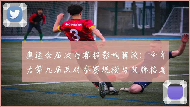 奥运会届次与赛程影响解读：今年为第几届及对参赛规模与奖牌格局看点