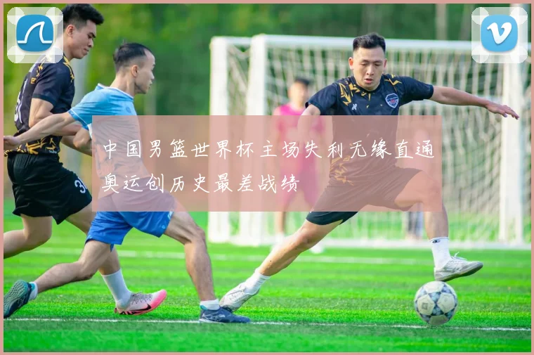 中国男篮世界杯主场失利无缘直通奥运创历史最差战绩