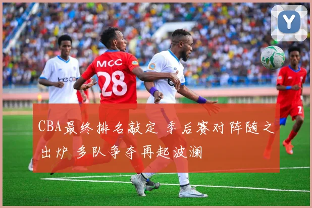 CBA最终排名敲定 季后赛对阵随之出炉 多队争夺再起波澜