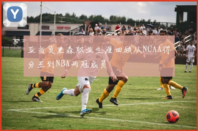 亚当莫里森职业生涯回顾从NCAA得分王到NBA两冠成员