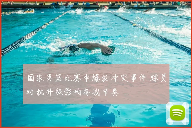 国家男篮比赛中爆发冲突事件 球员对抗升级影响备战节奏