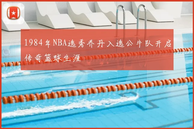 1984年NBA选秀乔丹入选公牛队开启传奇篮球生涯