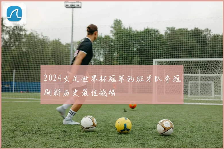 2024女足世界杯冠军西班牙队夺冠刷新历史最佳战绩