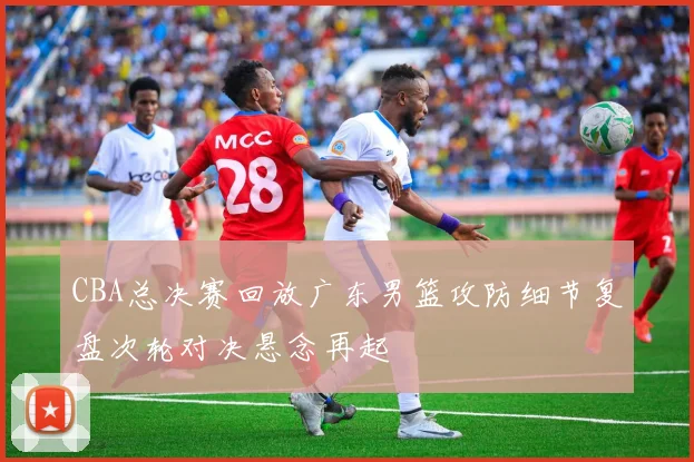 CBA总决赛回放广东男篮攻防细节复盘次轮对决悬念再起