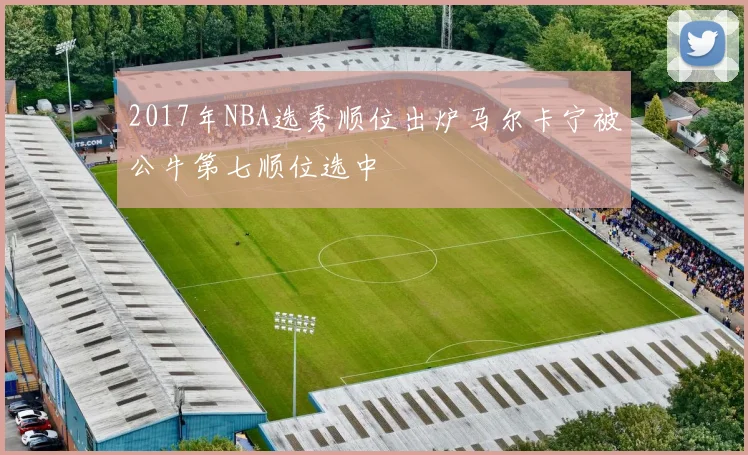 2017年NBA选秀顺位出炉马尔卡宁被公牛第七顺位选中