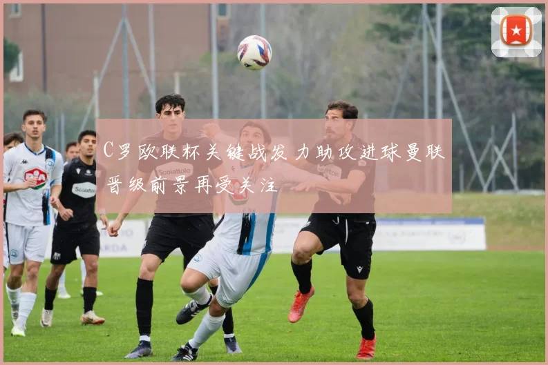 C罗欧联杯关键战发力助攻进球曼联晋级前景再受关注