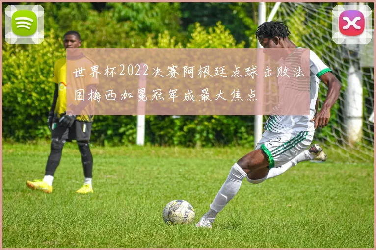 世界杯2022决赛阿根廷点球击败法国梅西加冕冠军成最大焦点