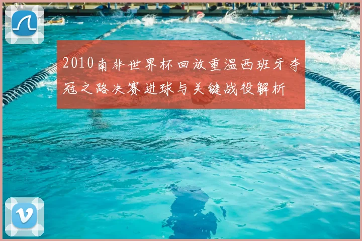 2010南非世界杯回放重温西班牙夺冠之路决赛进球与关键战役解析