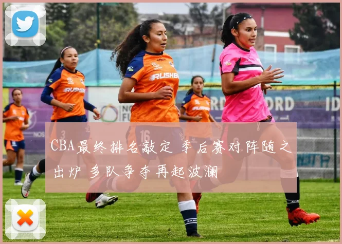 CBA最终排名敲定 季后赛对阵随之出炉 多队争夺再起波澜