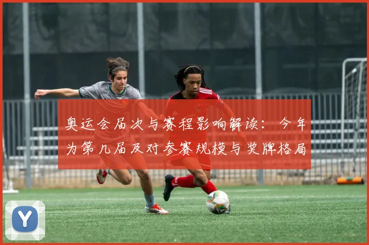 奥运会届次与赛程影响解读:今年为第几届及对参赛规模与奖牌格局看点