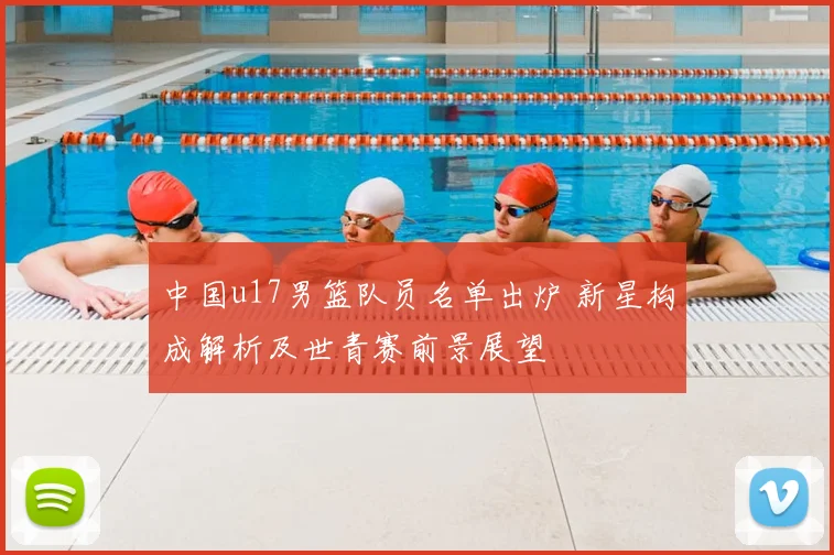 中国u17男篮队员名单出炉 新星构成解析及世青赛前景展望