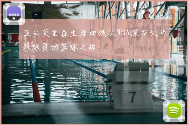 亚当莫里森生涯回顾从NBA探花到两冠球员的篮球之路