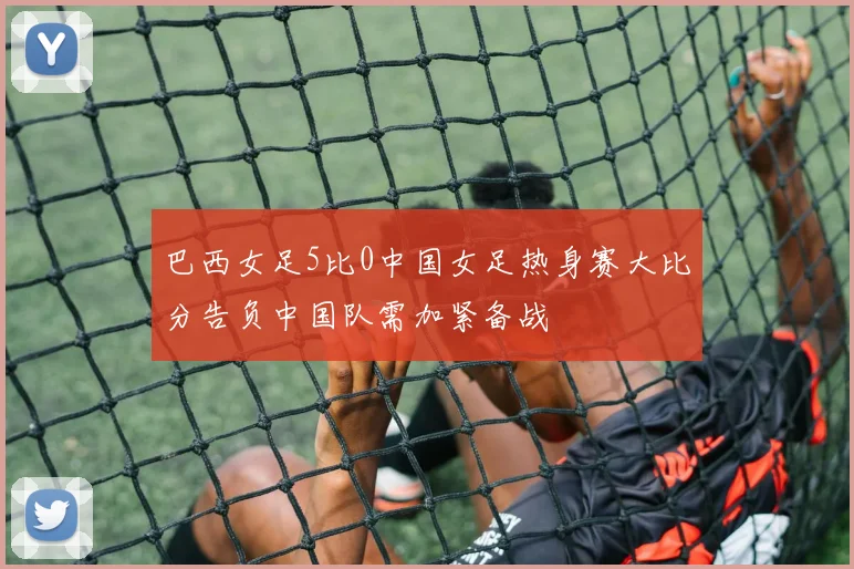 巴西女足5比0中国女足热身赛大比分告负中国队需加紧备战