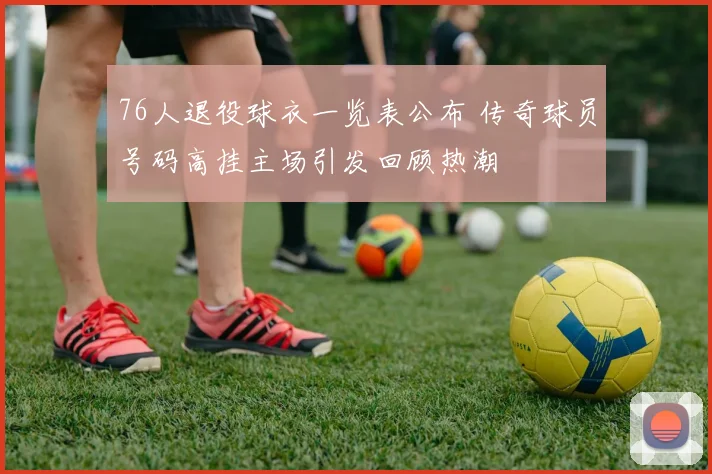 76人退役球衣一览表公布 传奇球员号码高挂主场引发回顾热潮