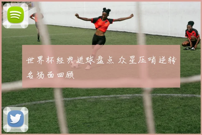 世界杯经典进球盘点 众星压哨逆转名场面回顾