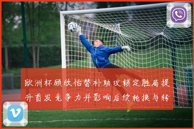 欧洲杯顾欣怡替补助攻锁定胜局提升首发竞争力并影响后续轮换与转会