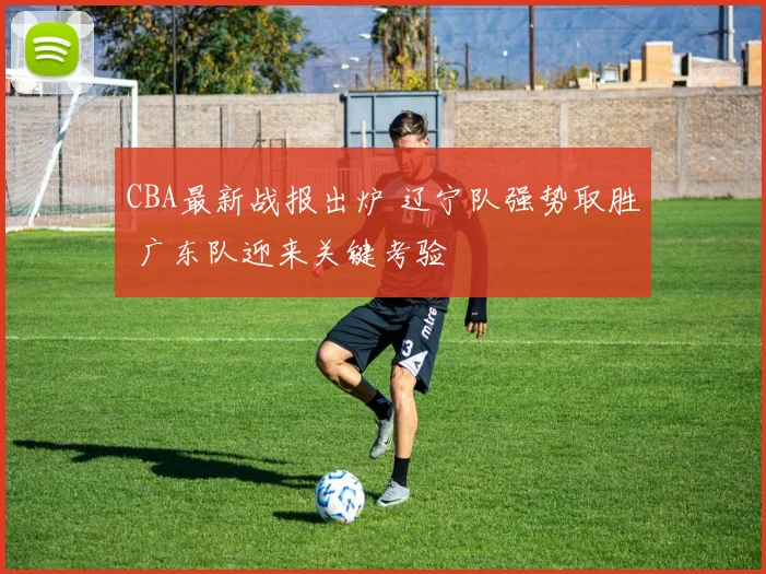 CBA最新战报出炉 辽宁队强势取胜 广东队迎来关键考验