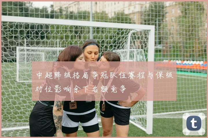 中超降级格局争冠队伍赛程与保级对位影响余下名额竞争