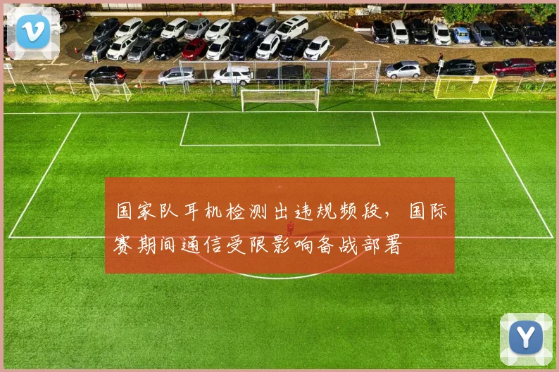 国家队耳机检测出违规频段，国际赛期间通信受限影响备战部署