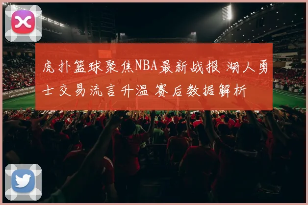 虎扑篮球聚焦NBA最新战报 湖人勇士交易流言升温 赛后数据解析