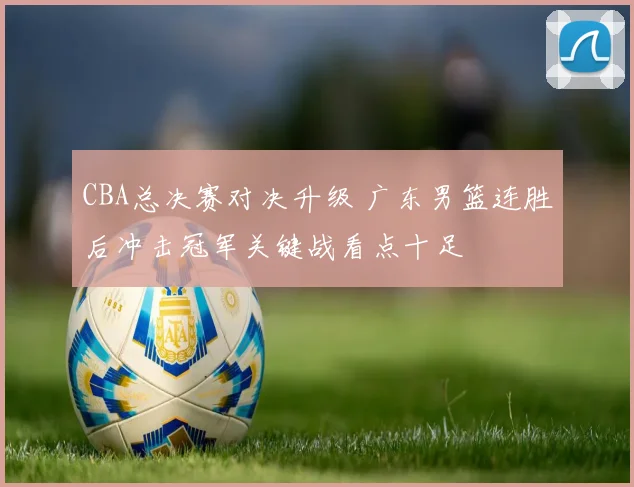 CBA总决赛对决升级 广东男篮连胜后冲击冠军关键战看点十足