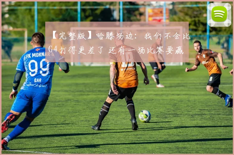 【完整版】哈滕场边:我们不会比G4打得更差了 还有一场比赛要赢