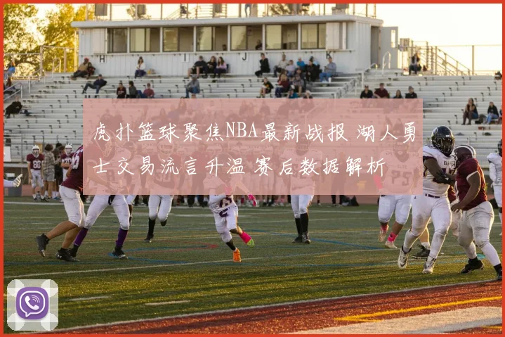 虎扑篮球聚焦NBA最新战报 湖人勇士交易流言升温 赛后数据解析