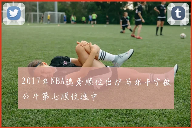2017年NBA选秀顺位出炉马尔卡宁被公牛第七顺位选中