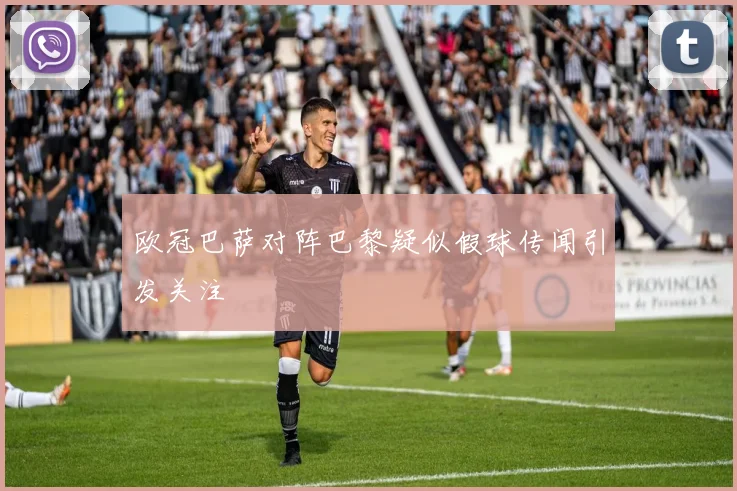 欧冠巴萨对阵巴黎疑似假球传闻引发关注
